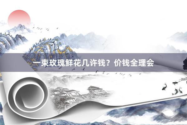 一束玫瑰鲜花几许钱？价钱全理会